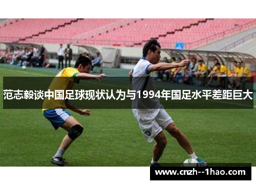 范志毅谈中国足球现状认为与1994年国足水平差距巨大 范志毅谈中国足球现状认为与1994年国足水平差距巨大