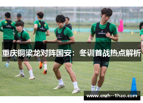 重庆铜梁龙对阵国安:冬训首战热点解析 重庆铜梁龙对阵国安:冬训首战热点解析
